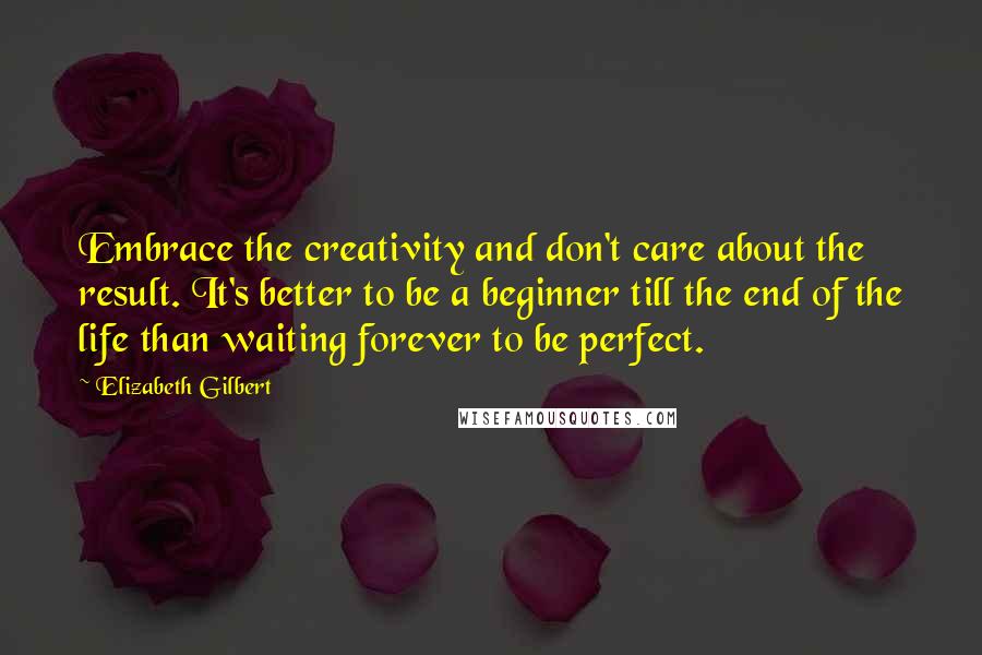 Elizabeth Gilbert Quotes: Embrace the creativity and don't care about the result. It's better to be a beginner till the end of the life than waiting forever to be perfect.