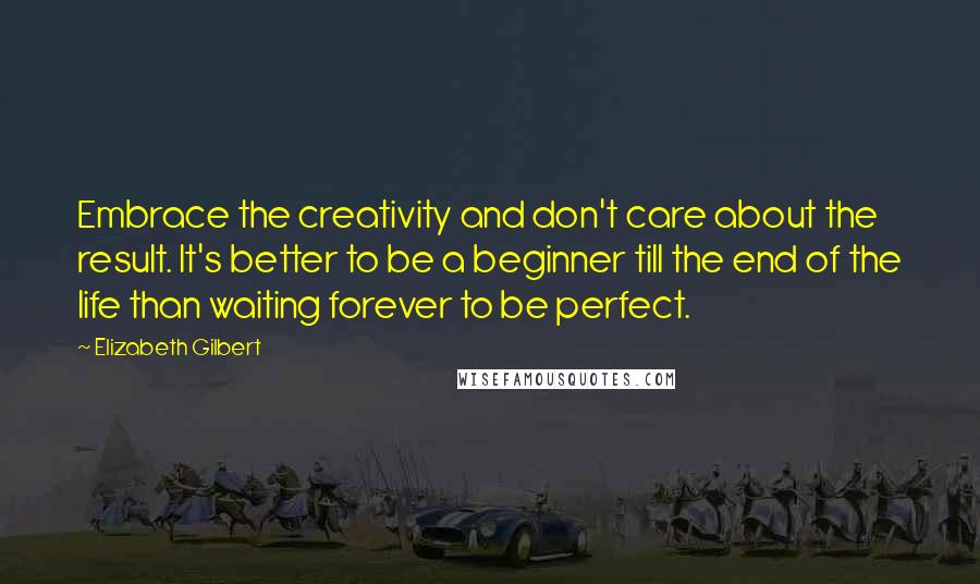 Elizabeth Gilbert Quotes: Embrace the creativity and don't care about the result. It's better to be a beginner till the end of the life than waiting forever to be perfect.