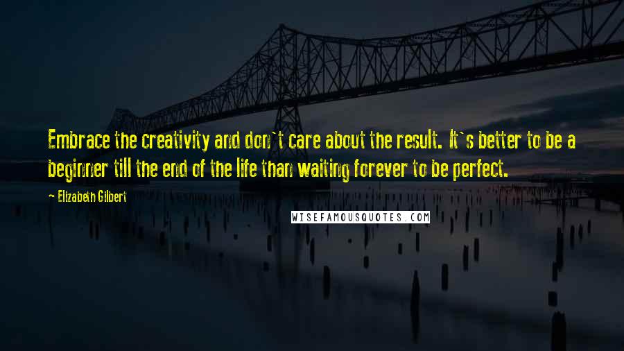 Elizabeth Gilbert Quotes: Embrace the creativity and don't care about the result. It's better to be a beginner till the end of the life than waiting forever to be perfect.