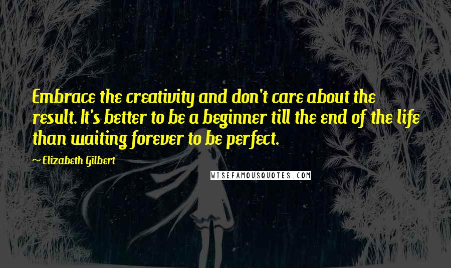 Elizabeth Gilbert Quotes: Embrace the creativity and don't care about the result. It's better to be a beginner till the end of the life than waiting forever to be perfect.