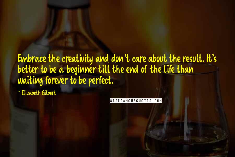 Elizabeth Gilbert Quotes: Embrace the creativity and don't care about the result. It's better to be a beginner till the end of the life than waiting forever to be perfect.