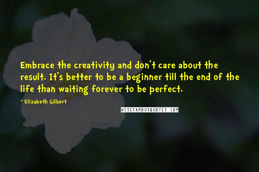 Elizabeth Gilbert Quotes: Embrace the creativity and don't care about the result. It's better to be a beginner till the end of the life than waiting forever to be perfect.