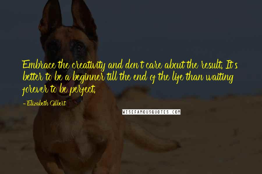 Elizabeth Gilbert Quotes: Embrace the creativity and don't care about the result. It's better to be a beginner till the end of the life than waiting forever to be perfect.