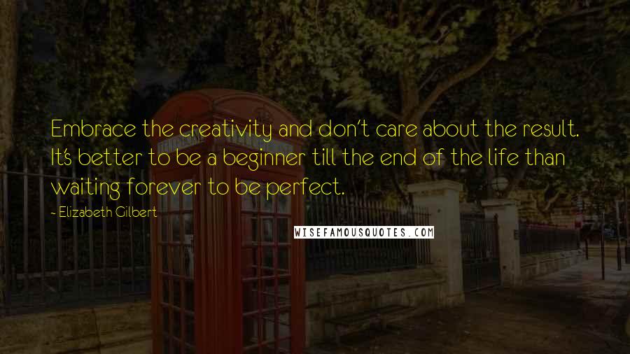 Elizabeth Gilbert Quotes: Embrace the creativity and don't care about the result. It's better to be a beginner till the end of the life than waiting forever to be perfect.