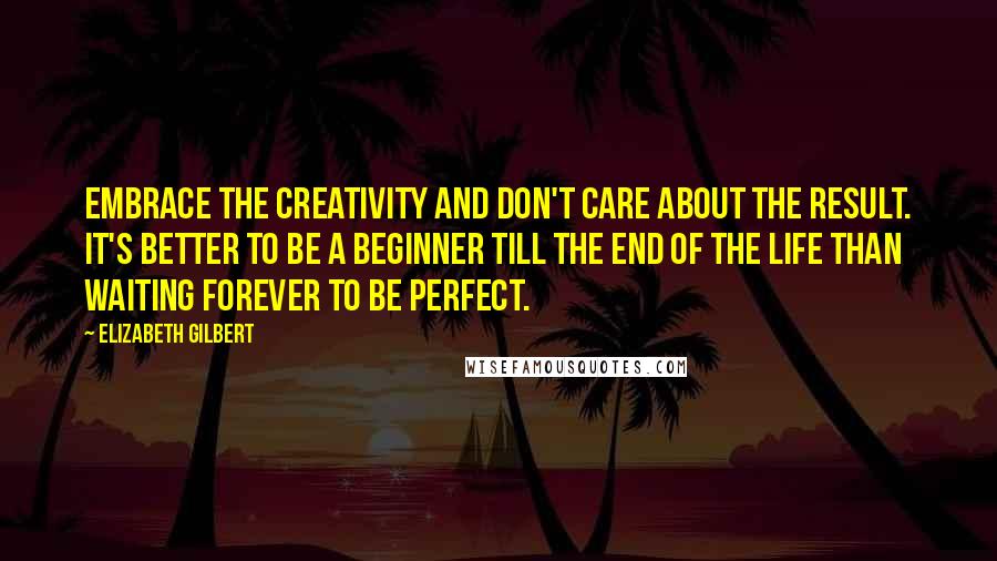 Elizabeth Gilbert Quotes: Embrace the creativity and don't care about the result. It's better to be a beginner till the end of the life than waiting forever to be perfect.