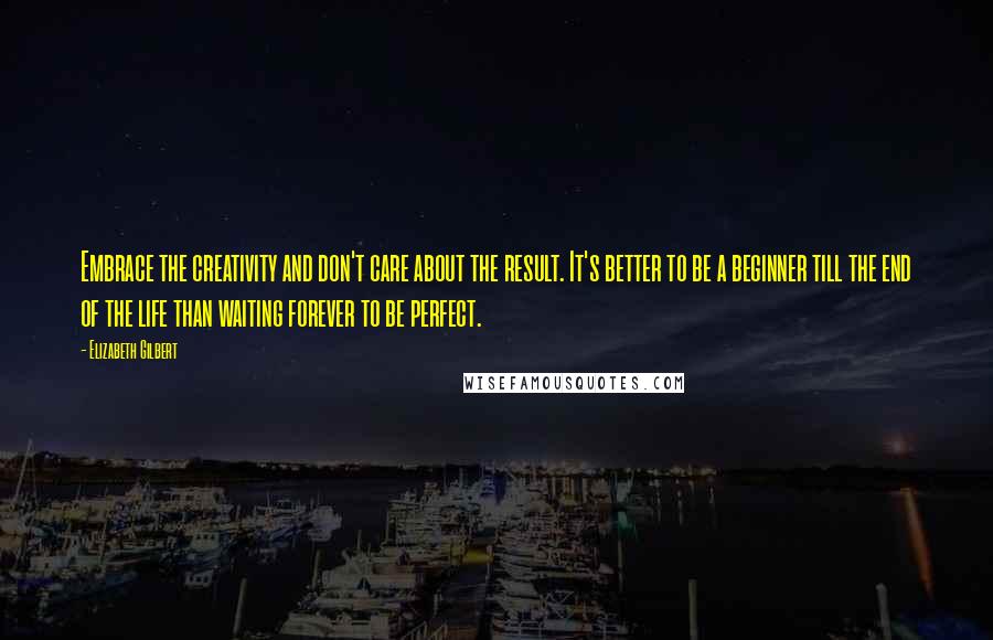 Elizabeth Gilbert Quotes: Embrace the creativity and don't care about the result. It's better to be a beginner till the end of the life than waiting forever to be perfect.