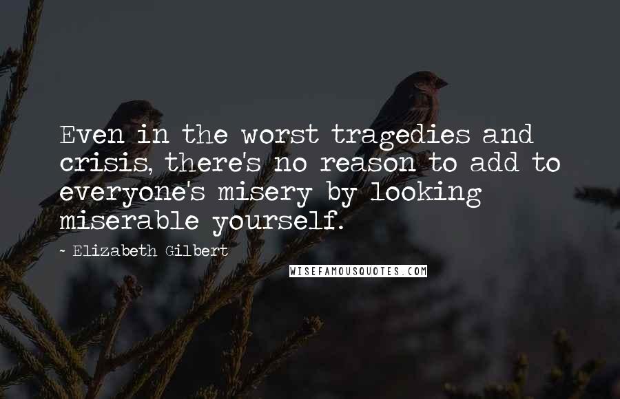 Elizabeth Gilbert Quotes: Even in the worst tragedies and crisis, there's no reason to add to everyone's misery by looking miserable yourself.