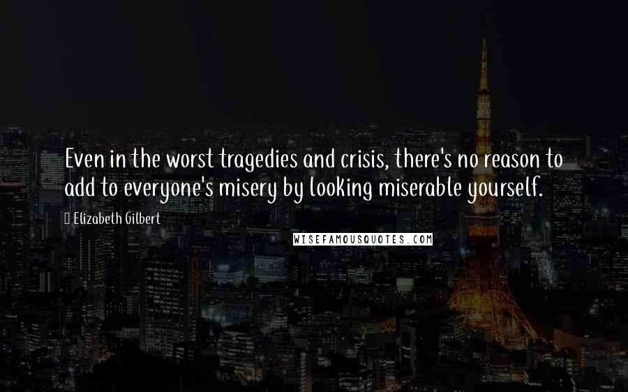 Elizabeth Gilbert Quotes: Even in the worst tragedies and crisis, there's no reason to add to everyone's misery by looking miserable yourself.