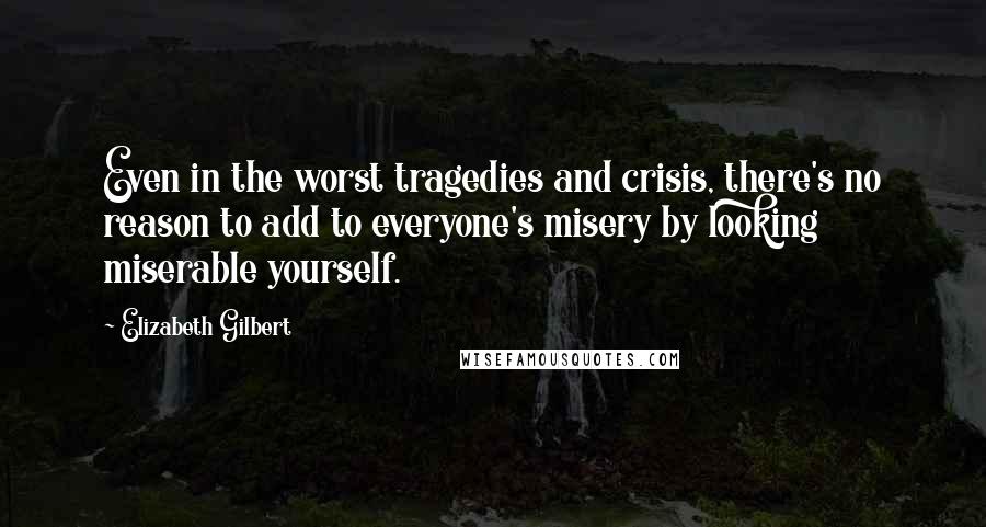 Elizabeth Gilbert Quotes: Even in the worst tragedies and crisis, there's no reason to add to everyone's misery by looking miserable yourself.
