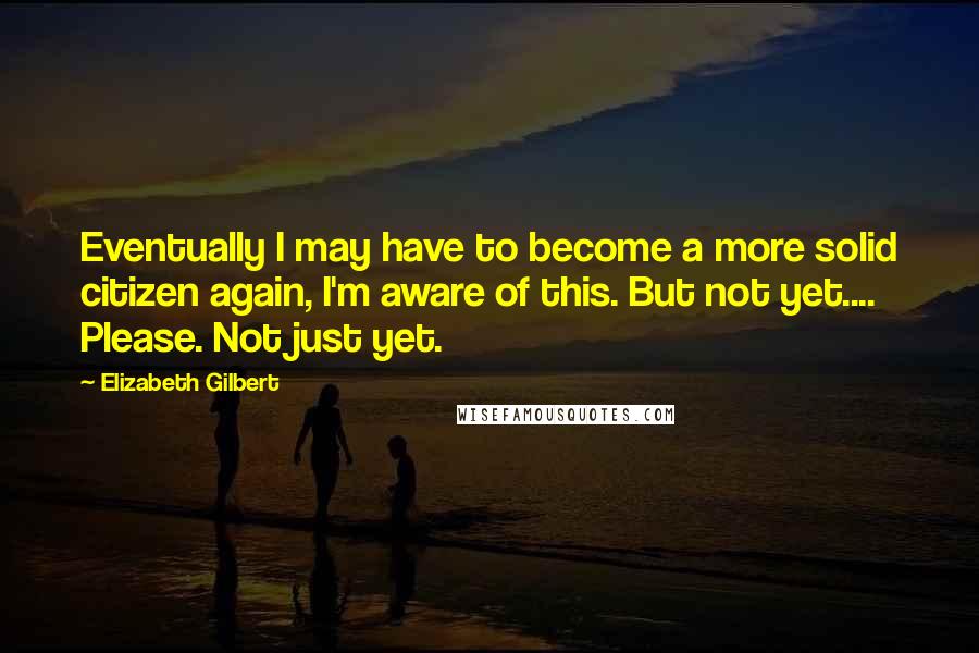 Elizabeth Gilbert Quotes: Eventually I may have to become a more solid citizen again, I'm aware of this. But not yet.... Please. Not just yet.