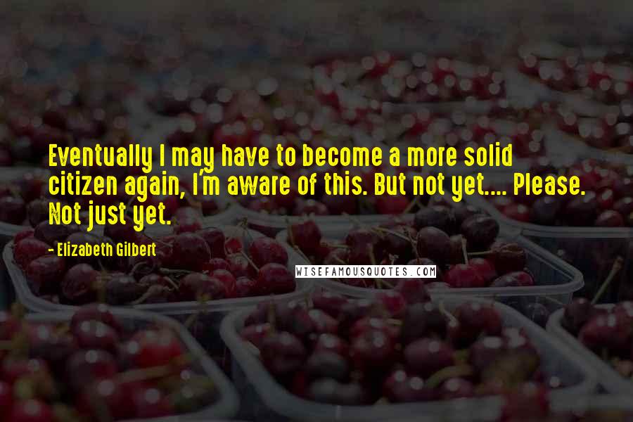 Elizabeth Gilbert Quotes: Eventually I may have to become a more solid citizen again, I'm aware of this. But not yet.... Please. Not just yet.