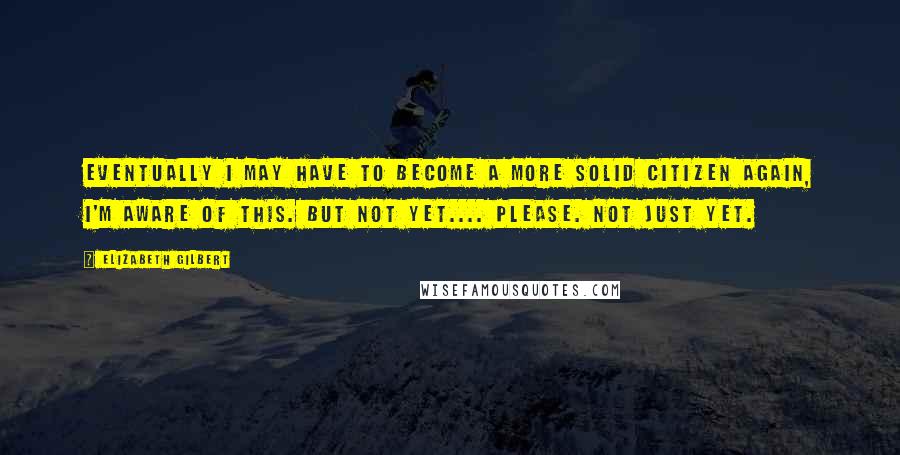 Elizabeth Gilbert Quotes: Eventually I may have to become a more solid citizen again, I'm aware of this. But not yet.... Please. Not just yet.