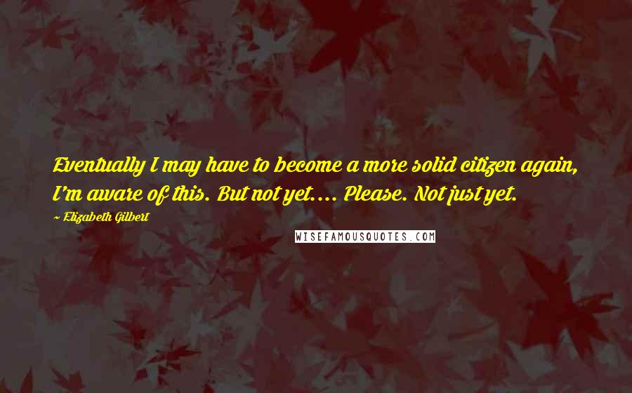 Elizabeth Gilbert Quotes: Eventually I may have to become a more solid citizen again, I'm aware of this. But not yet.... Please. Not just yet.