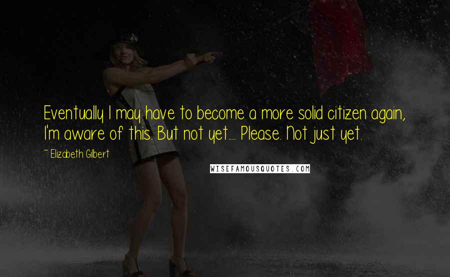 Elizabeth Gilbert Quotes: Eventually I may have to become a more solid citizen again, I'm aware of this. But not yet.... Please. Not just yet.