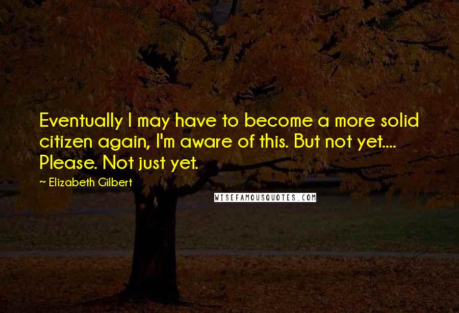 Elizabeth Gilbert Quotes: Eventually I may have to become a more solid citizen again, I'm aware of this. But not yet.... Please. Not just yet.