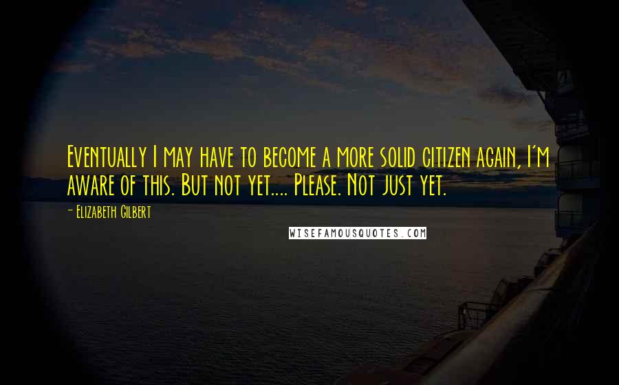 Elizabeth Gilbert Quotes: Eventually I may have to become a more solid citizen again, I'm aware of this. But not yet.... Please. Not just yet.