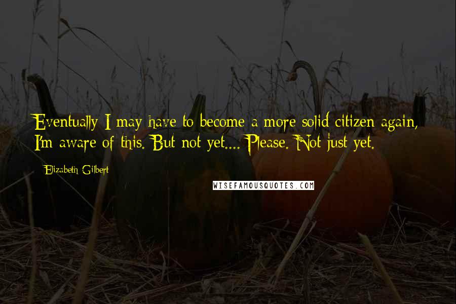 Elizabeth Gilbert Quotes: Eventually I may have to become a more solid citizen again, I'm aware of this. But not yet.... Please. Not just yet.