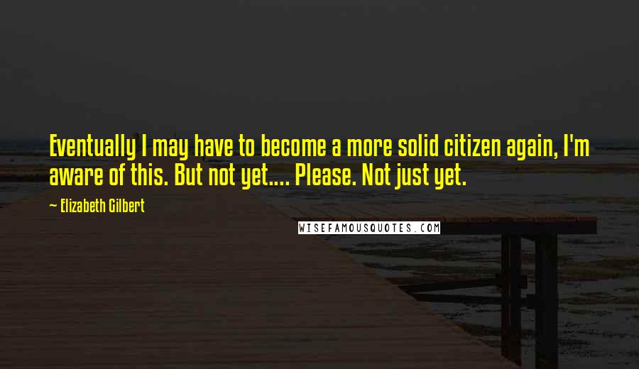 Elizabeth Gilbert Quotes: Eventually I may have to become a more solid citizen again, I'm aware of this. But not yet.... Please. Not just yet.