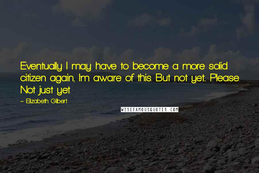 Elizabeth Gilbert Quotes: Eventually I may have to become a more solid citizen again, I'm aware of this. But not yet.... Please. Not just yet.