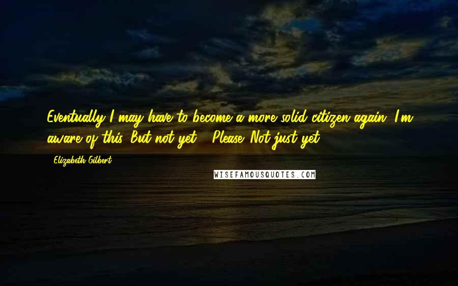 Elizabeth Gilbert Quotes: Eventually I may have to become a more solid citizen again, I'm aware of this. But not yet.... Please. Not just yet.