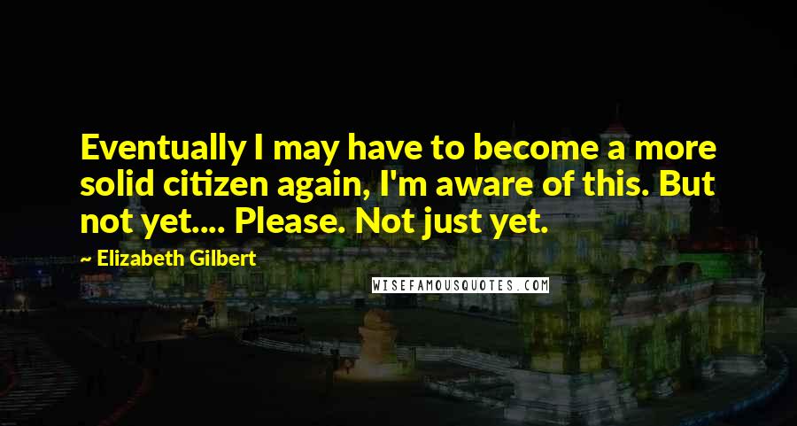 Elizabeth Gilbert Quotes: Eventually I may have to become a more solid citizen again, I'm aware of this. But not yet.... Please. Not just yet.