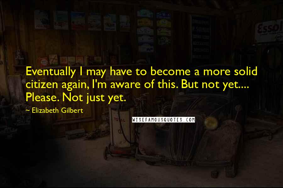 Elizabeth Gilbert Quotes: Eventually I may have to become a more solid citizen again, I'm aware of this. But not yet.... Please. Not just yet.