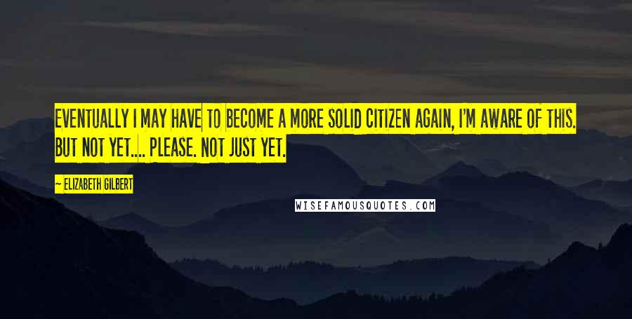 Elizabeth Gilbert Quotes: Eventually I may have to become a more solid citizen again, I'm aware of this. But not yet.... Please. Not just yet.