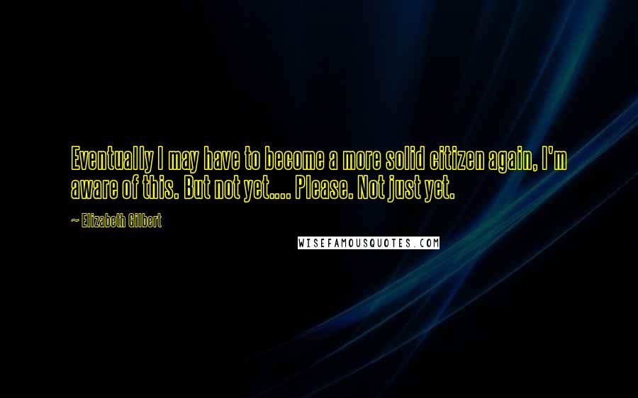 Elizabeth Gilbert Quotes: Eventually I may have to become a more solid citizen again, I'm aware of this. But not yet.... Please. Not just yet.