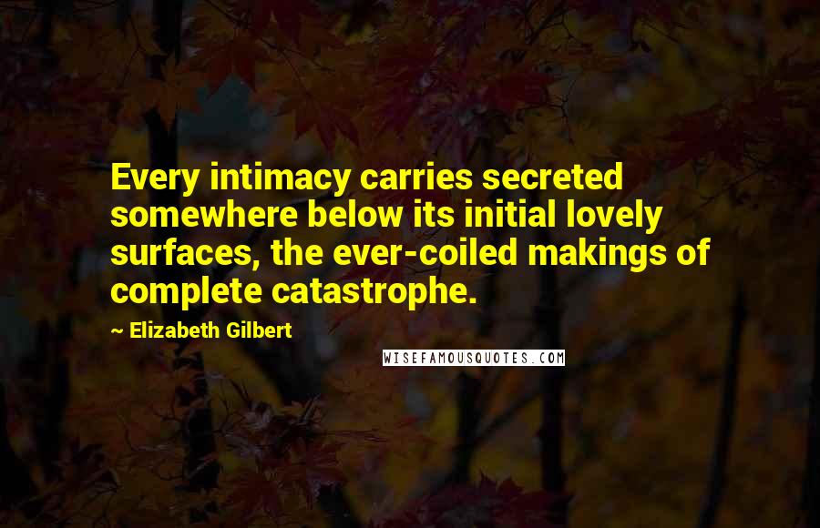 Elizabeth Gilbert Quotes: Every intimacy carries secreted somewhere below its initial lovely surfaces, the ever-coiled makings of complete catastrophe.