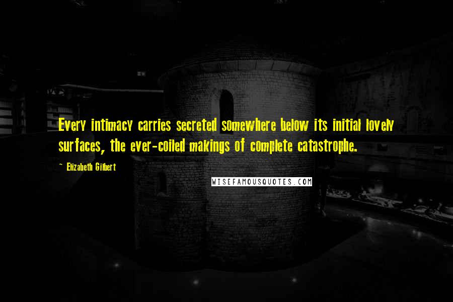 Elizabeth Gilbert Quotes: Every intimacy carries secreted somewhere below its initial lovely surfaces, the ever-coiled makings of complete catastrophe.