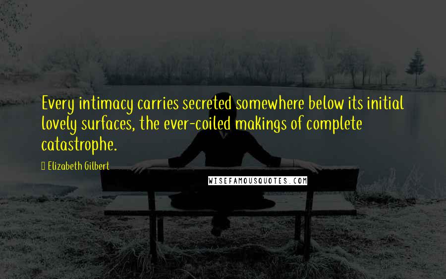Elizabeth Gilbert Quotes: Every intimacy carries secreted somewhere below its initial lovely surfaces, the ever-coiled makings of complete catastrophe.