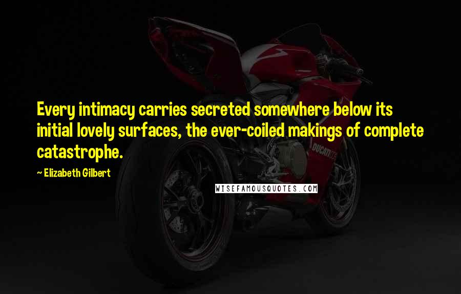 Elizabeth Gilbert Quotes: Every intimacy carries secreted somewhere below its initial lovely surfaces, the ever-coiled makings of complete catastrophe.