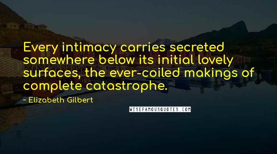 Elizabeth Gilbert Quotes: Every intimacy carries secreted somewhere below its initial lovely surfaces, the ever-coiled makings of complete catastrophe.