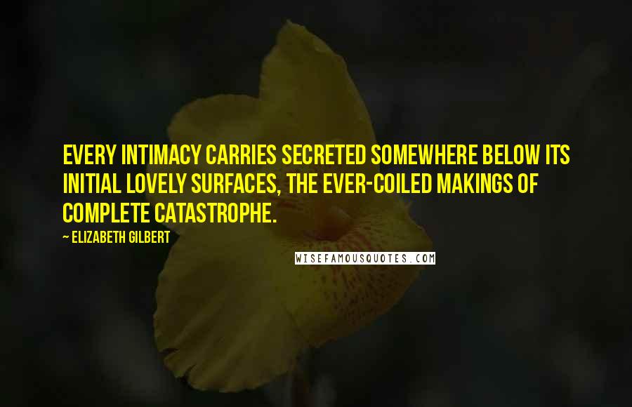 Elizabeth Gilbert Quotes: Every intimacy carries secreted somewhere below its initial lovely surfaces, the ever-coiled makings of complete catastrophe.