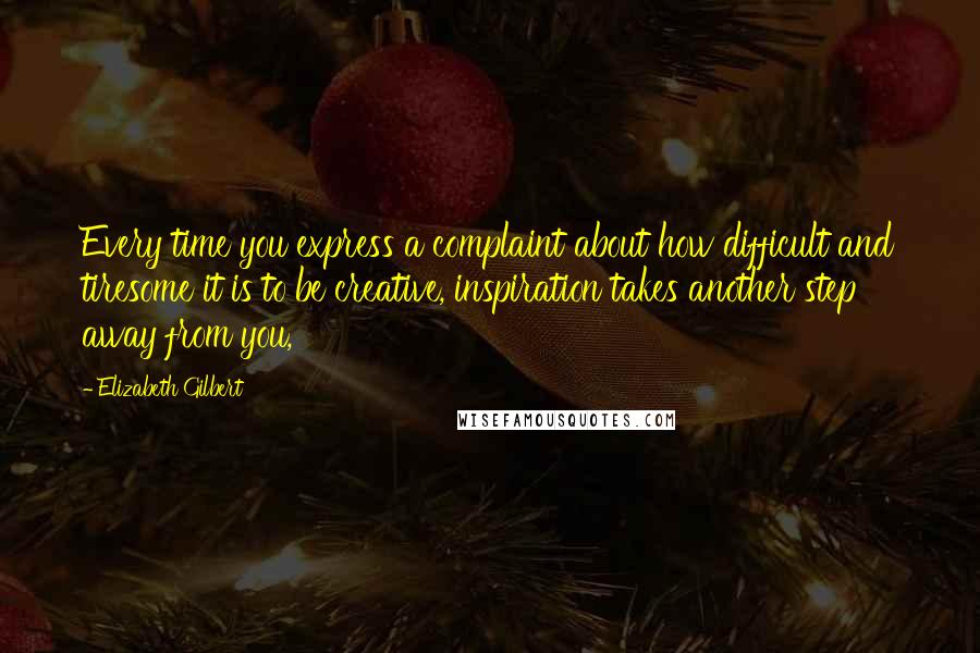 Elizabeth Gilbert Quotes: Every time you express a complaint about how difficult and tiresome it is to be creative, inspiration takes another step away from you,