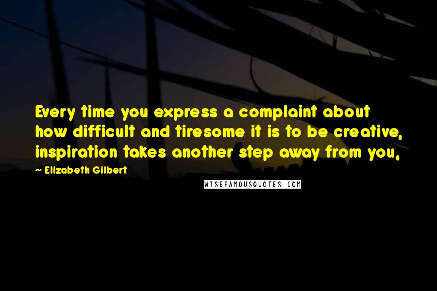 Elizabeth Gilbert Quotes: Every time you express a complaint about how difficult and tiresome it is to be creative, inspiration takes another step away from you,