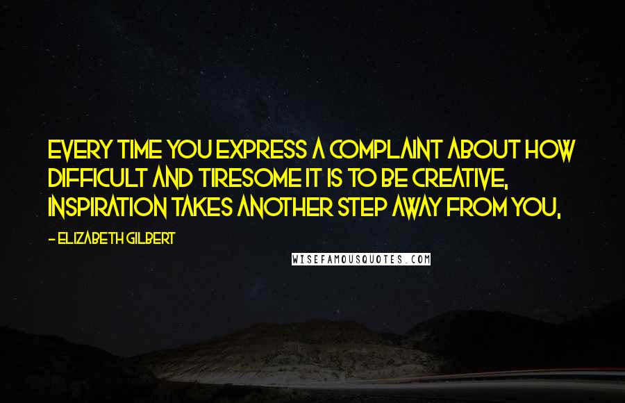 Elizabeth Gilbert Quotes: Every time you express a complaint about how difficult and tiresome it is to be creative, inspiration takes another step away from you,