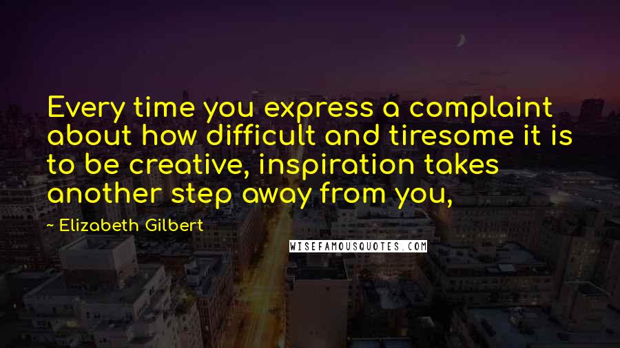 Elizabeth Gilbert Quotes: Every time you express a complaint about how difficult and tiresome it is to be creative, inspiration takes another step away from you,