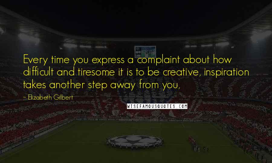 Elizabeth Gilbert Quotes: Every time you express a complaint about how difficult and tiresome it is to be creative, inspiration takes another step away from you,