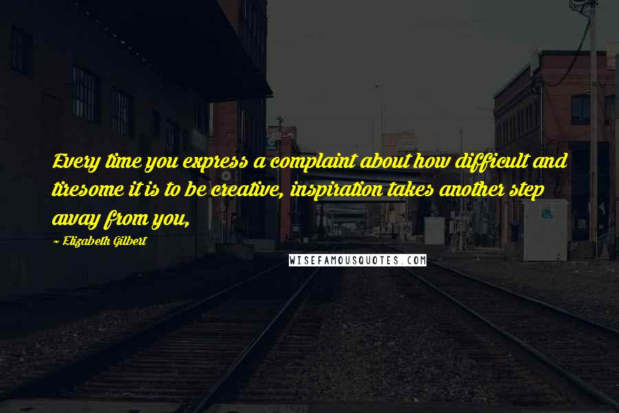 Elizabeth Gilbert Quotes: Every time you express a complaint about how difficult and tiresome it is to be creative, inspiration takes another step away from you,