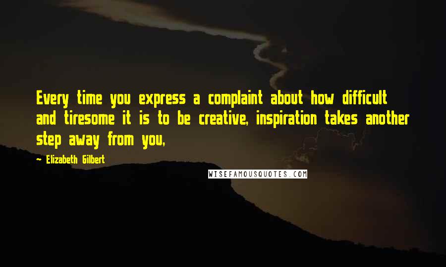 Elizabeth Gilbert Quotes: Every time you express a complaint about how difficult and tiresome it is to be creative, inspiration takes another step away from you,