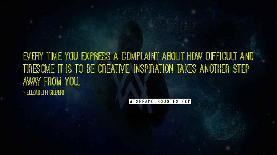 Elizabeth Gilbert Quotes: Every time you express a complaint about how difficult and tiresome it is to be creative, inspiration takes another step away from you,