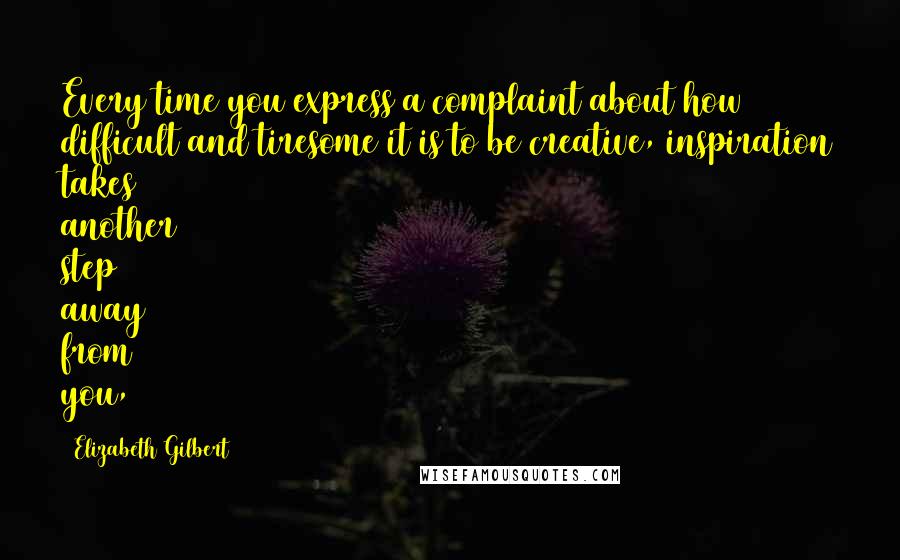 Elizabeth Gilbert Quotes: Every time you express a complaint about how difficult and tiresome it is to be creative, inspiration takes another step away from you,