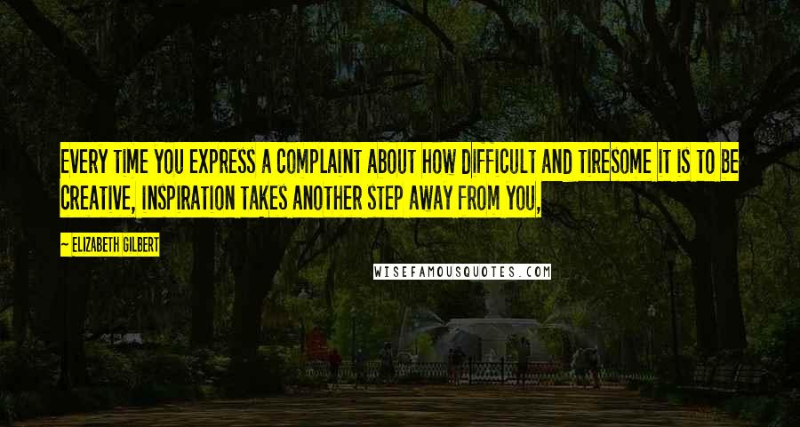 Elizabeth Gilbert Quotes: Every time you express a complaint about how difficult and tiresome it is to be creative, inspiration takes another step away from you,