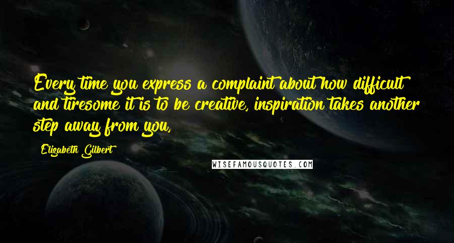 Elizabeth Gilbert Quotes: Every time you express a complaint about how difficult and tiresome it is to be creative, inspiration takes another step away from you,