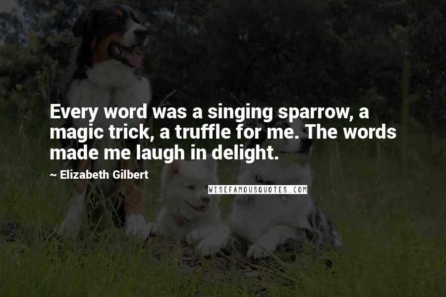 Elizabeth Gilbert Quotes: Every word was a singing sparrow, a magic trick, a truffle for me. The words made me laugh in delight.