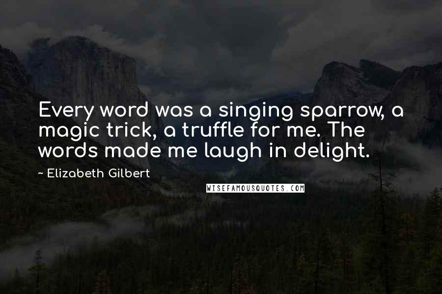 Elizabeth Gilbert Quotes: Every word was a singing sparrow, a magic trick, a truffle for me. The words made me laugh in delight.