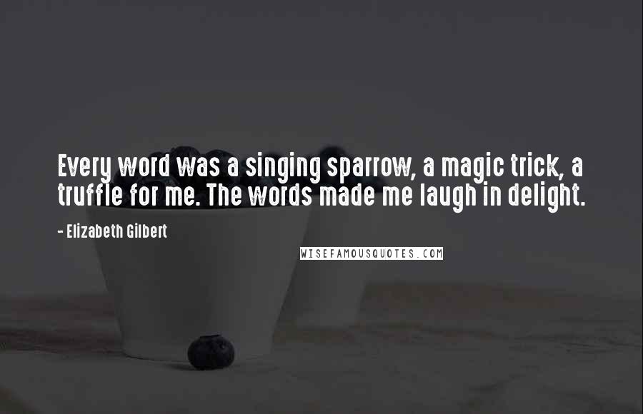 Elizabeth Gilbert Quotes: Every word was a singing sparrow, a magic trick, a truffle for me. The words made me laugh in delight.