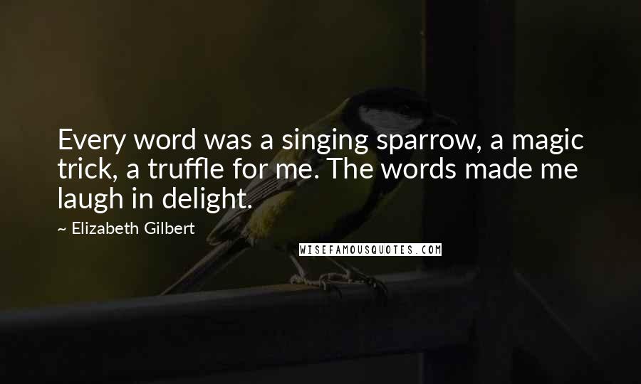 Elizabeth Gilbert Quotes: Every word was a singing sparrow, a magic trick, a truffle for me. The words made me laugh in delight.