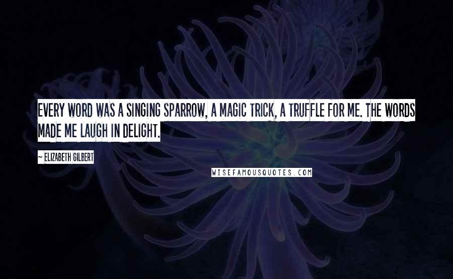 Elizabeth Gilbert Quotes: Every word was a singing sparrow, a magic trick, a truffle for me. The words made me laugh in delight.